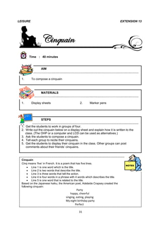 LEISURE                                                                             EXTENSION 13




                   Cinquain
         Time : 40 minutes



              AIM
           ………………………………………………………………………………………………

  1.       To compose a cinquain



              MATERIALS
           ………………………………………………………………………………………………

  1.       Display sheets                        2.       Marker pens




                   STEPS
            ………………………………………………………………………………………………
  1.   Get the students to work in groups of four.
  2.   Write out the cinquain below on a display sheet and explain how it is written to the
       class. (The OHP or a computer and LCD can be used as alternatives.)
  3.   Ask the students to compose a cinquain.
  4.   Tell each group to recite their cinquains.
  5.   Get the students to display their cinquain in the class. Other groups can post
       comments about their friends’ cinquains.



  Cinquain
  Cinq means ‘five’ in French. It is a poem that has five lines.
        Line 1 is one word which is the title.
        Line 2 is two words that describe the title.
        Line 3 is three words that tell the action.
        Line 4 is four words in a phrase with 4 words which describes the title.
        Line 5 is one word that is related to the title.
  Based on the Japanese haiku, the American poet, Adelaide Crapsey created the
  following cinquain:
                                               Party
 LEISURE                                  happy, cheerful
                                      singing, eating, playing
                                      My eight birthday party
                                              Perfect

                                                 31
 