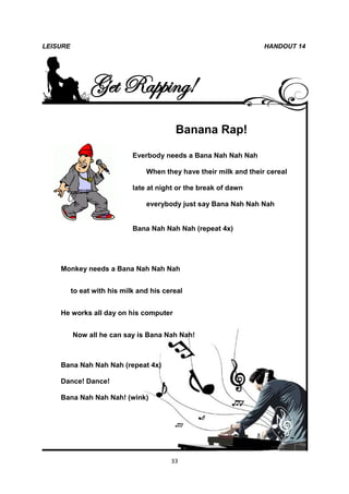 LEISURE                                                             HANDOUT 14




                Get Rapping!
                                          Banana Rap!

                             Everbody needs a Bana Nah Nah Nah

                                 When they have their milk and their cereal

                             late at night or the break of dawn

                                 everybody just say Bana Nah Nah Nah


                             Bana Nah Nah Nah (repeat 4x)




    Monkey needs a Bana Nah Nah Nah


          to eat with his milk and his cereal


    He works all day on his computer


          Now all he can say is Bana Nah Nah!



    Bana Nah Nah Nah (repeat 4x)

    Dance! Dance!

    Bana Nah Nah Nah! (wink)




                                         33
 