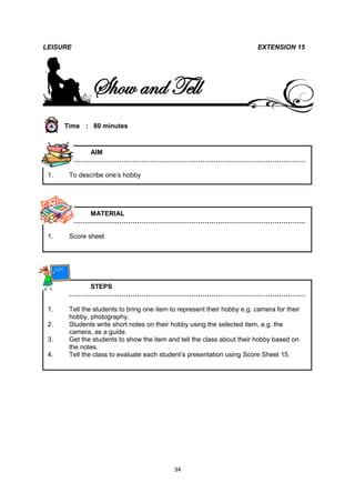 LEISURE                                                                   EXTENSION 15




              Show and Tell
      Time : 80 minutes



          AIM
       ………………………………………………………………………………………………

 1.    To describe one’s hobby




          MATERIAL
       ………………………………………………………………………………………………

 1.    Score sheet




          STEPS
       ………………………………………………………………………………………………

 1.    Tell the students to bring one item to represent their hobby e.g. camera for their
       hobby, photography.
 2.    Students write short notes on their hobby using the selected item, e.g. the
       camera, as a guide.
 3.    Get the students to show the item and tell the class about their hobby based on
       the notes.
 4.    Tell the class to evaluate each student’s presentation using Score Sheet 15.




                                            34
 