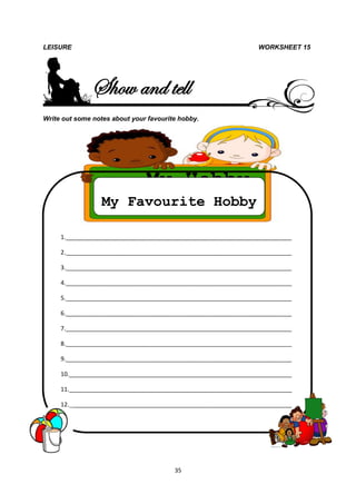 LEISURE                                                          WORKSHEET 15




               Show and tell
Write out some notes about your favourite hobby.




                               My Hobby
                  My Favourite Hobby

     1._____________________________________________________________________

     2._____________________________________________________________________

     3._____________________________________________________________________

     4._____________________________________________________________________

     5._____________________________________________________________________

     6._____________________________________________________________________

     7._____________________________________________________________________

     8._____________________________________________________________________

     9._____________________________________________________________________

     10.____________________________________________________________________

     11.____________________________________________________________________

     12.____________________________________________________________________




                                        35
 