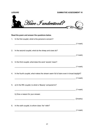LEISURE                                                          SUMMATIVE ASSESSMENT 16




                 Have I understood?
Read the poem and answer the questions below.

1.   In the first couplet, what is the persona’s concern?

     _______________________________________________________________ (1 mark)


2.   In the second couplet, what do the sheep and cows do?

     _______________________________________________________________ (1 mark)


3.   In the third couplet, what does the word „woods‟ mean?

     _______________________________________________________________ (1 mark)


4.   In the fourth couplet, what makes the stream seem full of stars even in broad daylight?

     _______________________________________________________________ (1 mark)


5.   a) In the fifth couplet, to what is ‘Beauty’ compared to?

     _______________________________________________________________ (1 mark)

     b) Give a reason for your answer.

     ______________________________________________________________ (2marks)


6.   In the sixth couplet, to whom does „her‟ refer?

     _______________________________________________________________ (1 mark)




                                               37
 