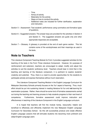 -   Time
                        -   Aim(s) of activity
                        -   Material(s) for the activity
                        -   Steps on how to conduct the activity
                        -   Additional notes are included for further clarification, explanation
                            and instruction.

Section 5 – Assessment: Test students’ performance using summative and formative types
                    of questions.

Section 6 – Suggested answers: The answer keys are provided for the activities in Section 4
                        and Section 5. The suggested answers are guide only and other
                        appropriate responses are acceptable.

Section 7 – Glossary: A glossary is provided at the end of each genre section. This list
                        contains some of the words/phrases and their meanings as used in
                        the texts.


Note to Teachers
This Literature Component Teaching Module for Form 3 provides suggested activities for the
teaching of the texts in the Form Three Literature Component. However, for purposes of
reinforcement and extension, teachers are encouraged to adapt, modify and adjust the
activities to suit the students’ proficiency level. Teachers should bear in mind that in the
teaching and learning of the literature component, it is pertinent to explore students’
creativity and potential. Thus, there is a need to provide opportunities for the students to
participate actively and express themselves without much reservation.

       The Literature Component Teaching Module in the English Language Curriculum for
Malaysian Secondary Schools primarily focuses on the ‘fun’ aspect of learning. Thus, much
effort should be put into sustaining interest in reading literature for fun and not learning for
examination purposes. Rather, there should be some kind of formative assessments carried
out during the teaching and learning process to help students progress to their next level of
competence.       Furthermore, formative assessment could improve instruction and
effectiveness in teaching of the Literature Component in the English Language curriculum.

       It is hoped that teachers will find the module handy, resourceful, helpful and
beneficial to effectively and efficiently implement the new Malaysian English Language
Curriculum for Secondary School. So this will successfully produce and create effective
English Language Lessons that will stimulate students into becoming more proficient and
adept English Language users


                                                2
 