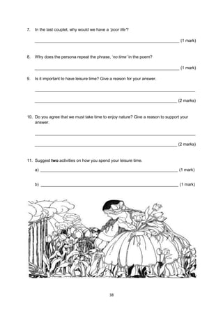 7.   In the last couplet, why would we have a „poor life‟?

     _______________________________________________________________ (1 mark)


8.   Why does the persona repeat the phrase, ‘no time‟ in the poem?

     _______________________________________________________________ (1 mark)

9.   Is it important to have leisure time? Give a reason for your answer.

     ______________________________________________________________________

     ______________________________________________________________ (2 marks)


10. Do you agree that we must take time to enjoy nature? Give a reason to support your
    answer.

     ______________________________________________________________________

     ______________________________________________________________ (2 marks)


11. Suggest two activities on how you spend your leisure time.

     a) ____________________________________________________________ (1 mark)


     b) ____________________________________________________________ (1 mark)




                                               38
 