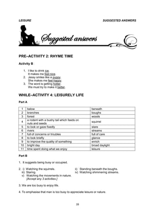 LEISURE                                                             SUGGESTED ANSWERS




                  Suggested answers
PRE–ACTIVITY 2: RHYME TIME
Activity B

      1. I like to drink ice.
         It makes me feel nice.
      2. Jessy smiles like a puppy.
         She makes me feel happy.
      3. The word is getting hotter.
         We must try to make it better.

WHILE–ACTIVITY 4: LEISURELY LIFE
Part A

  1     below                                            beneath
  2     branches                                         boughs
  3     forest                                           woods
        a rodent with a bushy tail which feeds on
  4                                                      squirrel
        nuts and seeds
  5     to look or gaze fixedly                          stare
  6     rivers                                           streams
  7     full of concerns or troubles                     full of care
  8     to look briefly                                  glance
  9     to improve the quality of something              enrich
 10     bright day                                       broad daylight
 11     time spent doing what we enjoy                   leisure

Part B

1. It suggests being busy or occupied.

2. i) Watching the squirrels.                ii) Standing beneath the boughs.
  iii) Staring.                              iv) Watching shimmering streams.
  v) Watching the movements in nature.
       [Accept any 3 activities.]

3. We are too busy to enjoy life.

4. To emphasise that man is too busy to appreciate leisure or nature.



                                              39
 