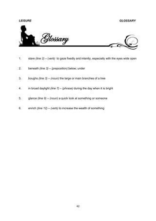 LEISURE                                                                        GLOSSARY




              Glossary
1.   stare (line 2) – (verb) to gaze fixedly and intently, especially with the eyes wide open


2.   beneath (line 3) – (preposition) below; under


3.   boughs (line 3) – (noun) the large or main branches of a tree


4.   in broad daylight (line 7) – (phrase) during the day when it is bright


5.   glance (line 9) – (noun) a quick look at something or someone


6.   enrich (line 12) – (verb) to increase the wealth of something




                                            42
 
