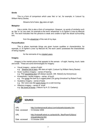 Simile

       This is a form of comparison which uses ‘like’ or ‘as’, for example, in ‘Leisure‟ by
William Henry Davies,

                Streams full of stars, like stars at night.

Metaphor

         Like a simile, this is also a form of comparison. However, no words of similarity such
as ‘like‟ or „as‟ are used. An example is the word „wheelchair‟ in A Fighter‟s Lines by Marzuki
Ali. The word indicates that the persona is weak and unable to fight the deceit surrounding
him.

                from the wheelchair of the rest of my days

Personification

       This is where inanimate things are given human qualities or characteristics, for
example, in ‘A Fighter‟s Lines‟ by Marzuki Ali, the word ‘years’ possesses the characteristic
of being crippled.

                for the remnants of my crippled years

Imagery

   Imagery is the mental picture that appeals to the senses - of sight, hearing, touch, taste
and smell. These are some terminologies for imagery:

        Visual imagery – sense of sight
         e.g. Streams full of stars, like stars at night. (‘Leisure‟ by William Henry Davies)
        Aural / auditory imagery – sense of hearing
         e.g. That squeaking door will always squeak. (‘Mr. Nobod‟y by Anonymous)
        Kinaesthetic / tactile imagery – sense of touch
         e.g. You grasp the bark by a rugged pleat (‘On going Unnoticed‟ by Robert Frost)
        Gustatory imagery – sense of taste
         e.g. Her voice was like warm honey on a cold morning.
        Olfactory imagery – sense of smell
         e.g. the scent of honey. (‘Nature‟ by H. D. Carberry)




                  SOURCE
                ……………………………………………………………………………………………………...

       URL               : http://contemporarylit.about.com/od/poetry/a/poetry.htm
       Date accessed     : 12 October 2009

       URL               : http://hrsbstaff.ednet.ns.ca/davidc/6c_files/Poem%20pics/
                           cinquaindescrip.htm
       Date accessed     : 12 October 2009



                                                  7
 