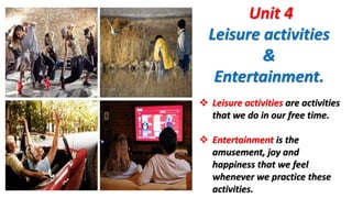 Unit 4
Leisure activities
&
Entertainment.
 Leisure activities are activities
that we do in our free time.
 Entertainment is the
amusement, joy and
happiness that we feel
whenever we practice these
activities.
 