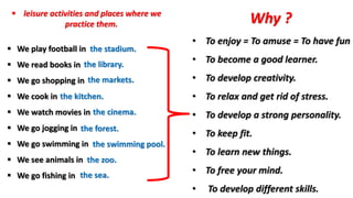  leisure activities and places where we
practice them.
 We play football in
 We read books in
 We go shopping in
 We cook in
 We watch movies in
 We go jogging in
 We go swimming in
 We see animals in
 We go fishing in
the stadium.
the library.
the markets.
the cinema.
the kitchen.
the forest.
the zoo.
the swimming pool.
the sea.
Why ?
• To enjoy = To amuse = To have fun
• To become a good learner.
• To develop creativity.
• To relax and get rid of stress.
• To develop a strong personality.
• To keep fit.
• To learn new things.
• To free your mind.
• To develop different skills.
 