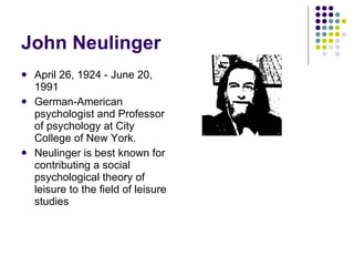 John Neulinger  April 26, 1924 - June 20, 1991 German-American psychologist and Professor of psychology at City College of New York.  Neulinger is best known for contributing a social psychological theory of leisure to the field of leisure studies  