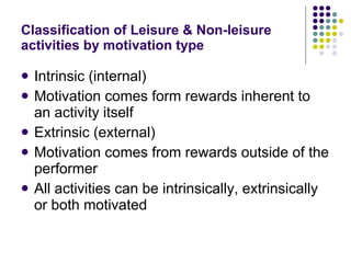Classification of Leisure & Non-leisure activities by motivation type Intrinsic (internal) Motivation comes form rewards inherent to an activity itself Extrinsic (external) Motivation comes from rewards outside of the performer All activities can be intrinsically, extrinsically or both motivated 