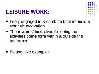 LEISURE WORK: freely engaged in & combine both intrinsic & extrinsic motivation The rewards/ incentives for doing the activities come form within & outside the performer Please give examples 