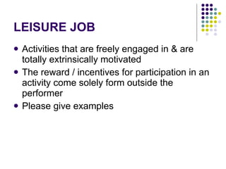LEISURE JOB Activities that are freely engaged in & are totally extrinsically motivated The reward / incentives for participation in an activity come solely form outside the performer Please give examples 