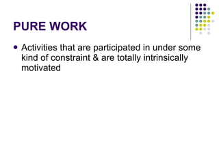 PURE WORK Activities that are participated in under some kind of constraint & are totally intrinsically motivated 