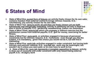 6 States of Mind  State of Mind One :  purest form of leisure --an activity freely chosen for its own sake; contains freedom from external control & brings intrinsic rewards; E.G.: volunteering; any activity chosen for its own sake State of Mind Two :  (leisure-work) all activities are freely chosen yet are both extrinsically and intrinsically rewarding ; activity is satisfying not only in itself but also in terms of payoffs; E.G.: gardening; woodworking; classic car restoration State of Mind Three :  leisure-job  which one engages in without coercion but the satisfaction comes from external payoffs; E.G.: golf for money, exercising for better fitness. State of Mind Four :  pure-work , or activities engaged in because of perceived constraints but for intrinsic reasons; E.G.: homework - even though you like the subject, it is mandatory...given free choice you would not do it, but still find it interesting. State of Mind Five :  work-job --activities engaged in under constraint, but having both intrinsic and extrinsic rewards; E.G.: average job...work may be meaningful, but wouldn’t do it unless you were paid, or b/c you have to work to live   6.   State of Mind Six :  pure job represents a complete opposition to leisure ; activity is done out of necessity and under constraint with only reward being external payoff; E.G.: drudgery work 