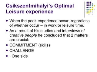 Csikszentmihalyi’s Optimal Leisure experience When the peak experience occur, regardless of whether occur – in work or leisure time.  As a result of his studies and interviews of  creative people  he concluded that 2 matters are crucial: COMMITMENT (skills) CHALLENGE ! One side 