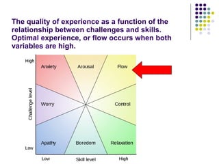 The quality of experience as a function of the relationship between challenges and skills. Optimal experience, or flow occurs when both variables are high. 