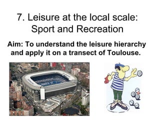 7. Leisure at the local scale:
Sport and Recreation
Aim: To understand the leisure hierarchy
and apply it on a transect of Toulouse.
 