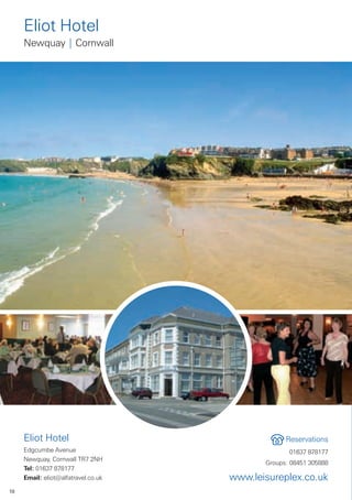 Eliot Hotel
     Newquay | Cornwall




     Eliot Hotel                                  Reservations
     Edgcumbe Avenue                               01637 878177
     Newquay, Cornwall TR7 2NH
                                            Groups: 08451 305888
     Tel: 01637 878177
     Email: eliot@alfatravel.co.uk   www.leisureplex.co.uk
10
 