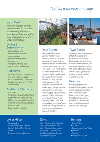 The finest beaches in Europe

Your Hotel
Very well situated close to
Great Western and Tolcarne
beaches only a few yards
from the sea front and within
easy walking distance of the
shops and harbour.

Dining &
Entertainment
• Bar & ballroom with                           Your Resort                       Town Centre
  entertainment provided                        Newquay is Cornwall’s             Newquay has a good selection
  most evenings                                 premier holiday resort            of both high street and
• Extensive lounge areas                        boasting some of the finest       local stores. Bank Street,
• Games room                                    coastline in Europe with no       Newquay’s main high street,
• Outdoor swimming pool                         less than eleven beaches! The     is mostly pedestrianised, with
  (heated May – September)                      town is an ancient one - the      interesting alleyways housing
                                                ‘new quay’ from which it takes    little craft and antique shops.
Bedrooms                                        its name dates back to the        There is also a great variety
• 76 bedrooms with central heating              fifteenth century, when it was    of tea shops and cafés for
  and bath or shower & WC                       known as ‘Towan Blystra’.         a refreshing break.
• All rooms have tea/coffee making              As well as being Britain’s
  facilities, hair dryer and TV with            surfing capital, it offers        Beaches
  radio channels                                wonderful cliff and beach         Newquay beaches are
                                                walks, a picturesque harbour      numerous and varied. Tolcarne
Additional Information                          and a variety of activities       and Great Western are the
• AA 2 Star                                     including golf, squash, tennis,   most popular, with safe
• No smoking throughout the hotel               putting, bowls, surfing and       bathing and golden sand.
• Lift serves most rooms although               even shark fishing! There         Fistral beach is a surfer’s
  all floors (inc. ground floor) are split      are also hidden coves and         paradise and hosts many
  level with some intermediate stairs           atmospheric smugglers’ pubs       national and international
• Large car park                                which are a living reminder of    competitions each year.
• Coach parking available                       the more colourful side of
                                                Cornwall’s history.



Out & About                                  Events                                 Nearby
• Newquay Zoo                                May - Padstow Spring Festival          • Eden Project
• Lappa Valley Steam Railway                 May - Helston’s Flora Day              • St. Ives
• Cornish Birds of Prey Centre               May - Run to the Sun Festival          • Penzance and Land’s End
• Trerice                                    Jun - Royal Cornwall Show              • Bodmin
• Trewithen House & Gardens                  Jul - Newquay Lions Carnival           • Tintagel
                                             Aug - Fowey Regatta                    • Lanhydrock House
                                                                                                                    11
 