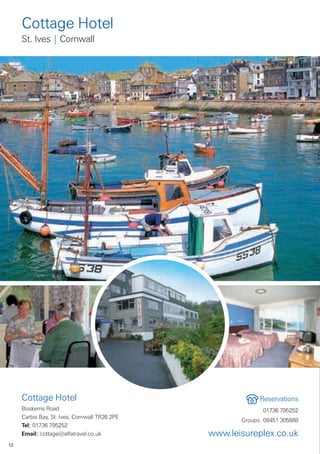 Cottage Hotel
     St. Ives | Cornwall




     Cottage Hotel                                          Reservations
     Boskerris Road                                          01736 795252
     Carbis Bay, St. Ives, Cornwall TR26 2PE
                                                      Groups: 08451 305888
     Tel: 01736 795252
     Email: cottage@alfatravel.co.uk           www.leisureplex.co.uk
12
 