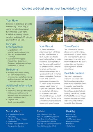 Quaint cobbled streets and breathtaking bays

Your Hotel
Situated in extensive grounds
overlooking Carbis Bay, 300
yards from the beach and
two minutes’ walk from
Carbis Bay railway station
which is a delightful 5 minute
journey from St. Ives.

Dining &
Entertainment                               Your Resort                        Town Centre
• Large ballroom with                       St. Ives is a strikingly           The streets of St. Ives are
  entertainment most evenings               picturesque town with three        steep, narrow and winding,
• Two bars, snooker table &                 glorious beaches close to          with a wealth of quaint shops
  TV lounge                                 town plus the spectacular          and cosy tea-rooms. St. Ives
• Outdoor swimming pool                     beach at Carbis Bay. Its rocky     is a magnet for artists, who
  (heated May - September)                  headlands, bustling harbour        flock here to catch the town’s
• Restaurant and sun lounge have
                                            and the remarkable quality of      unique light and there are
  lovely views of the bay
                                            its light have made it a haven     several galleries dotted
                                            for artists and there are          around town.
Bedrooms
                                            numerous exhibitions and a
• 80 rooms with central heating
  and bath or shower & WC
                                            spectacular branch of the Tate     Beach & Gardens
• All rooms have tea/coffee making          Gallery overlooking Porthmeor      The town’s beaches are
  facilities, intercom, hair dryer and      beach. With exclusive              extensive and varied with
  TV with radio channels                    boutiques and restaurants,         Porthmeor beach providing
                                            St. Ives is a very fashionable     the surf and excitement whilst
Additional Information                      seaside resort, visited by         the quieter beaches at the
• AA 2 Star                                 royalty and celebrities. Despite   Harbour, Porthminster and
• No smoking throughout the hotel           its popularity it still retains    Carbis Bay provide sheltered
• 2 lifts serve most bedrooms               its old-world charm with           bathing. Located just outside
  (although entertainment room is           innumerable antique and craft      the heart of the town, Trewyn
  only accessible via stairs)
                                            shops. In short, St. Ives is the   Gardens regularly win Britain
• Large car park
                                            perfect mixture of culture and     in Bloom awards for their
• Coach parking available
                                            outstanding natural beauty.        incredible floral displays.



Out & About                              Events                                  Nearby
• St. Ives Leisure Centre                May - Helston’s Flora Day               • Land’s End
• Tate Gallery                           May - St. Ives Mayday Festival          • Eden Project
• Flambards Village - Helston            Aug - End of the Road Show              • St Michael’s Mount
• Paradise Park                          Aug - Newlyn Fish Festival              • Heligan Gardens
• Barbara Hepworth Museum                Sep - St. Ives September Festival       • Penzance
• Trengwainton Gardens                   Nov - Writing on the Wind               • Scilly Isles
                                                                                                                13
 