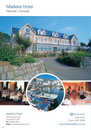 Madeira Hotel
     Falmouth | Cornwall




     Madeira Hotel                                  Reservations
     Cliff Road, Falmouth,                           01326 313531
     Cornwall TR11 4NY
                                              Groups: 08451 305888
     Tel: 01326 313531
     Email: madeira@alfatravel.co.uk   www.leisureplex.co.uk
14
 
