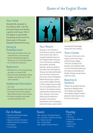 Queen of the English Riviera

Your Hotel
Wonderfully situated on
the harbour-side, with the
principal shops and theatre
a gentle stroll away. Part of
the Regina is particularly
interesting as the home for
three years of the poet,
Elizabeth Barrett Browning.

Dining &                                    Your Resort                          and beautiful footbridge
                                                                                 across the inner harbour.
Entertainment                               Torquay is one of Britain’s
                                            most famous resorts, situated
• Bar lounge with dance floor and                                                Town Centre
  entertainment most evenings               at the heart of 22 miles of
                                                                                 The heart of the town is the
• Newly refurbished lounge bar              unspoilt coastline known as
                                                                                 harbour which has many
  looking out on to the lively harbour      the ‘English Riviera’ because
                                                                                 shops along its edges.
• Air conditioned restaurant                of its mild climate, sparkling
                                                                                 The town is hilly but the
                                            blue waters, blue-flag
                                                                                 location of the Regina Hotel
Bedrooms                                    beaches, attractive gardens
                                                                                 is on the flat harbourside and
• 68 bedrooms with central heating          and palm tree lined seafront.
                                                                                 the shops, promenade and
  and bath or shower & WC                   Torquay has been fashionable
                                                                                 Pavilion Theatre are all a level
• All rooms have tea/coffee making          since Victorian times and is
                                                                                 walk from here.
  facilities, hair dryer and TV with        the former home of Elizabeth
                                            Barrett Browning as well as
  radio channels                                                                 Beaches &
                                            crime author Agatha Christie.
Additional Information                      It offers variety, day and night,
                                                                                 Gardens
                                            from its bustling harbour and        Torbay has excellent bathing
• AA 2 Star
• No smoking throughout the hotel           marina to its exclusive shops,       beaches at Babbacombe,
• Lift serves most rooms (except            sophisticated restaurants and        Torre Abbey and Paignton.
  Barrett Browning’s former house)          bars. Torquay’s new multi-           Torre Abbey Gardens make a
• Limited car parking with public           million pound waterfront             pleasant walk along the sea
  car park across the road                  provides a continental               front from the hotel.
                                            atmosphere with its attractive
                                            cafes and shops, luxury yachts



Out & About                              Events                                    Nearby
• Babbacombe Model Village               May - Brixham Heritage Festival           • Exeter
• Torquay Museum                         Jun - All Saints’ Festival of the Sea     • Plymouth
• Bygones Victorian Museum               Jul - Torbay Carnival                     • South Devon Railway
• Oldway Mansion & Gardens               Aug - Torbay Week                         • Paignton
• Cockington                             Sep - Agatha Christie Festival            • Teignmouth
• Living Coast                                                                     • Dartmoor

                                                                                                                    17
 