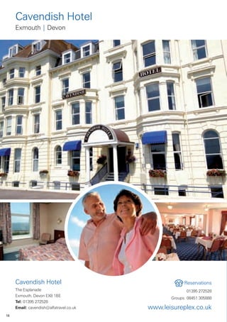 Cavendish Hotel
     Exmouth | Devon




     Cavendish Hotel                                  Reservations
     The Esplanade                                     01395 272528
     Exmouth, Devon EX8 1BE
                                                Groups: 08451 305888
     Tel: 01395 272528
     Email: cavendish@alfatravel.co.uk   www.leisureplex.co.uk
18
 