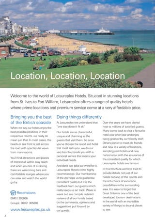 Location, Location, Location
    Welcome to the world of Leisureplex Hotels. Situated in stunning locations
    from St. Ives to Fort William, Leisureplex offers a range of quality hotels
    where prime locations and premium service come at a very affordable price.

    Bringing you the best                Doing things differently
    of the British seaside               At Leisureplex we understand that      Over the years we have played
    When we say our hotels enjoy the     “one size doesn’t fit all.”            host to millions of satisfied guests.
    best possible positions in their                                            Many come back to visit a favourite
                                         Our hotels are as characterful,
    respective resorts, we really do     unique and charming as the             hotel year after year and enjoy
    mean just that. In most cases, the   guests that visit them. So once        being greeted by our friendly staff.
    beach or sea front is just across    you’ve chosen the resort and hotel     Others prefer to meet old friends
    the road with spectacular views      that most suits you, we do our         and new in a variety of locations,
    from many rooms.                     very best to provide you with a        sampling new hotels and new
                                         personal service that meets your       horizons but with the assurance of
    You’ll find attractions and places                                          the consistent quality for which
                                         individual needs.
    of interest all within easy reach                                           Leisureplex hotels are famous.
    and when you tire of exploring,      And don’t just take our word for it.
    there are welcoming bars and         Leisureplex Hotels come highly         In this brochure we have tried to
    comfortable lounges where you        recommended. Our membership            provide details not just of our
    can relax and watch the world        of the AA helps us to guarantee        hotels but also of the resorts and
    go by.                               consistent quality but it is the       the rich choice of excursion
                                         feedback from our guests which         possibilities in the surrounding
                                         really keeps us on track. Week in      area. It is easy to forget that
         Reservations                    week out, we compile detailed          Great Britain is one of the best
    08451 305666                         reviews of all our hotels based        developed tourism destinations
                                         on the comments, opinions and          in the world with an incredible
    Groups: 08451 305888
                                         suggestions put forward by             variety of things to do and places
    www.leisureplex.co.uk                our guests.                            to see.

2
 