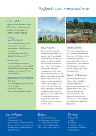 England’s most international resort

Your Hotel
Ideally situated on the West
Cliff, a short walk from the
sea front, International
Centre, shops and pier.

Dining &
Entertainment
• Spacious entertainment room
  with dance floor where
  entertainment is provided most          Your Resort                       Town Centre
  evenings                                Bournemouth is superbly           The Avenue shopping centre
• Attractive entrance lounge              situated on the sunny south       has a number of department
• Delightful bar lounge with TV           coast on top of spectacular       stores and High Street names,
                                          chalk cliffs which overlook its   whilst Westover Road,
Bedrooms                                  golden sands. It is probably      known as the ‘Bond Street of
• 60 bedrooms with individual             Britain’s most international      Bournemouth’, has a selection
  heating and bath or shower & WC         resort with a cosmopolitan        of boutiques and smaller
• All rooms have tea/coffee making        atmosphere, attractive            retailers along a stylish tree-
  facilities, hair dryer and TV with      boulevards and lively street      lined boulevard.
  radio channels                          cafés. A recent addition is the
                                          ‘Bournemouth Eye’, a tethered     Beach & Gardens
Additional Information                    balloon which rises to 160        Bournemouth offers seven
• AA 2 Star                               metres over the magnificent       miles of clean, safe Blue
• No smoking throughout the hotel         Gardens, giving a bird’s eye      Flag bathing beaches.
• Lift to all floors                      view of the town. There are       Bournemouth’s award-winning
• Limited car parking                     many outstanding attractions      gardens include the Lower
• Coach parking available nearby          including museums, an art         Gardens, Boscombe’s
                                          gallery, two piers and a wealth   Italianate Gardens, with
                                          of evening entertainment          Roman-style colonnades,
                                          ranging from world class          and the Alum Chine gardens,
                                          classical music to top name       which occupy a superb cliff-
                                          summer shows.                     top position.




Out & About                            Events                                 Nearby
• Oceanarium                           Jun - Bournemouth Live                 • Weymouth
• Bournemouth Eye                      Jun - Wimborne Folk Festival           • Poole
• Bournemouth International Centre     Jul - Bournemouth Carnival             • Salisbury
• Bournemouth Symphony Orchestra       Aug - Flowers by Candelight            • Wimborne Minster
• Russell-Cotes Art Gallery & Museum   Sep - Great Dorset Steam Fair          • New Forest & Beaulieu
• Compton Acres                                                               • Stonehenge
                                                                                                              21
 