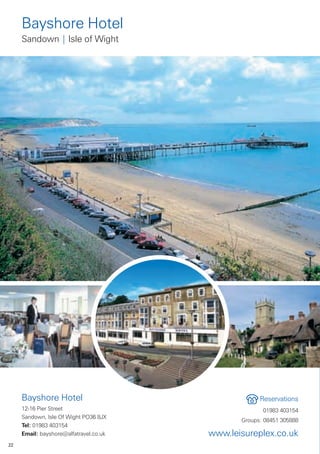 Bayshore Hotel
     Sandown | Isle of Wight




     Bayshore Hotel                                  Reservations
     12-16 Pier Street                                01983 403154
     Sandown, Isle Of Wight PO36 8JX
                                               Groups: 08451 305888
     Tel: 01983 403154
     Email: bayshore@alfatravel.co.uk   www.leisureplex.co.uk
22
 