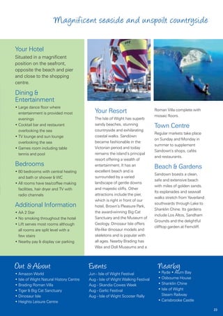 Magnificent seaside and unspoilt countryside

Your Hotel
Situated in a magnificent
position on the seafront,
opposite the beach and pier
and close to the shopping
centre.

Dining &
Entertainment
• Large dance floor where
  entertainment is provided most            Your Resort                         Roman Villa complete with
                                                                                mosaic floors.
  evenings                                  The Isle of Wight has superb
                                            sandy beaches, stunning
• Cocktail bar and restaurant                                                   Town Centre
  overlooking the sea                       countryside and exhilarating
                                                                                Regular markets take place
• TV lounge and sun lounge                  coastal walks. Sandown
                                                                                on Sunday and Monday in
  overlooking the sea                       became fashionable in the
                                                                                summer to supplement
• Games room including table                Victorian period and today
                                                                                Sandown’s shops, cafés
  tennis and pool                           remains the island’s principal
                                                                                and restaurants.
                                            resort offering a wealth of
Bedrooms                                    entertainment. It has an
                                                                                Beach & Gardens
• 80 bedrooms with central heating          excellent beach and is
                                                                                Sandown boasts a clean,
  and bath or shower & WC                   surrounded by a varied
                                                                                safe and extensive beach
• All rooms have tea/coffee making          landscape of gentle downs
                                                                                with miles of golden sands.
  facilities, hair dryer and TV with        and majestic cliffs. Other
                                                                                Its esplanades and seawall
  radio channels                            attractions include the pier,
                                                                                walks stretch from Yaverland
                                            which is right in front of our
                                                                                southwards through Lake to
Additional Information                      hotel, Brown’s Pleasure Park,
                                                                                Shanklin Chine. Its gardens
• AA 2 Star                                 the award-winning Big Cat
                                                                                include Los Altos, Sandham
• No smoking throughout the hotel           Sanctuary and the Museum of
                                                                                Grounds and the delightful
• Lift serves most rooms although           Geology. Dinosaur Isle offers
                                                                                clifftop garden at Ferncliff.
  all rooms are split level with a          life-like dinosaur models and
  few stairs                                skeletons and is popular with
• Nearby pay & display car parking          all ages. Nearby Brading has
                                            Wax and Doll Museums and a



Out & About                              Events                                   Nearby
• Amazon World                           Jun - Isle of Wight Festival             • Ryde • Alum Bay
• Isle of Wight Natural History Centre   Aug - Isle of Wight Walking Festival     • Osbourne House
• Brading Roman Villa                    Aug - Skandia Cowes Week                 • Shanklin Chine
• Tiger & Big Cat Sanctuary              Aug - Garlic Festival                    • Isle of Wight
• Dinosaur Isle                          Aug - Isle of Wight Scooter Rally          Steam Railway
• Heights Leisure Centre                                                          • Carisbrooke Castle

                                                                                                                23
 