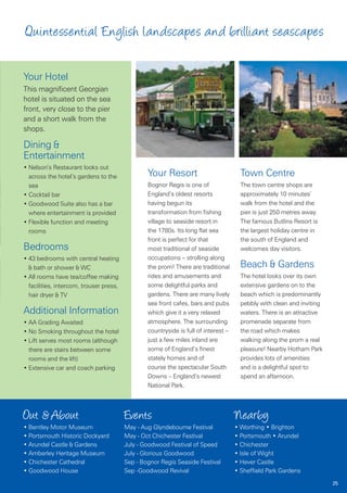 Quintessential English landscapes and brilliant seascapes

Your Hotel
This magnificent Georgian
hotel is situated on the sea
front, very close to the pier
and a short walk from the
shops.

Dining &
Entertainment
• Nelson’s Restaurant looks out
  across the hotel’s gardens to the              Your Resort                           Town Centre
  sea                                            Bognor Regis is one of                The town centre shops are
• Cocktail bar                                   England’s oldest resorts              approximately 10 minutes’
• Goodwood Suite also has a bar                  having begun its                      walk from the hotel and the
  where entertainment is provided                transformation from fishing           pier is just 250 metres away.
• Flexible function and meeting                  village to seaside resort in          The famous Butlins Resort is
  rooms                                          the 1780s. Its long flat sea          the largest holiday centre in
                                                 front is perfect for that             the south of England and
Bedrooms                                         most traditional of seaside           welcomes day visitors.
• 43 bedrooms with central heating               occupations – strolling along
  & bath or shower & WC                          the prom! There are traditional       Beach & Gardens
• All rooms have tea/coffee making               rides and amusements and              The hotel looks over its own
  facilities, intercom, trouser press,           some delightful parks and             extensive gardens on to the
  hair dryer & TV                                gardens. There are many lively        beach which is predominantly
                                                 sea front cafes, bars and pubs        pebbly with clean and inviting
Additional Information                           which give it a very relaxed          waters. There is an attractive
• AA Grading Awaited                             atmosphere. The surrounding           promenade separate from
• No Smoking throughout the hotel                countryside is full of interest –     the road which makes
• Lift serves most rooms (although               just a few miles inland are           walking along the prom a real
  there are stairs between some                  some of England’s finest              pleasure! Nearby Hotham Park
  rooms and the lift)                            stately homes and of                  provides lots of amenities
• Extensive car and coach parking                course the spectacular South          and is a delightful spot to
                                                 Downs – England’s newest              spend an afternoon.
                                                 National Park.



Out & About                              Events                                      Nearby
• Bentley Motor Museum                   May - Aug Glyndebourne Festival             • Worthing • Brighton
• Portsmouth Historic Dockyard           May - Oct Chichester Festival               • Portsmouth • Arundel
• Arundel Castle & Gardens               July - Goodwood Festival of Speed           • Chichester
• Amberley Heritage Museum               July - Glorious Goodwood                    • Isle of Wight
• Chichester Cathedral                   Sep - Bognor Regis Seaside Festival         • Hever Castle
• Goodwood House                         Sep -Goodwood Revival                       • Sheffield Park Gardens
                                                                                                                        25
 