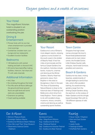 Elegant gardens and a wealth of excursions

Your Hotel
This magnificent Victorian
hotel is situated in an
outstanding position
overlooking the pier.

Dining &
Entertainment
• Princes Suite with its own bar
  where entertainment is provided
  most evenings                           Your Resort                          Town Centre
• Cocktail bar, snooker room, sun         Eastbourne is one of Britain’s       Shoppers find high street
  lounge and two restaurants              more elegant resorts, enjoying       names amongst the town’s
• Excellent function facilities           a glorious sunny location on         flower-lined pedestrianised
                                          the south coast in the shelter       streets and its main indoor
Bedrooms                                  of Beachy Head. It has five          centre, the Arndale Centre.
• 125 bedrooms with central               miles of promenade and the           Little Chelsea Quarter sells
  heating and bath or shower & WC         famous Carpet Gardens line           antiques, hand-made furniture,
• All rooms have tea/coffee making        the seafront. Activities include     jewellery and ceramics.
  facilities, intercom, hair dryer and    bowls, museums, cinemas
  TV with radio channels                  and dancing at the Winter            Beach & Gardens
                                          Gardens. Beachy Head has             Eastbourne has clean, inviting
Additional Information                    panoramic views, from                beaches, predominantly of
• AA 2 Star                               Brighton in the west to              shingle leading to sand at low
• No smoking throughout the hotel         Dungeness in Kent in the east.       tide, which offer excellent
• Two lifts serve all floors (although    This Area of Outstanding             bathing. Its award-winning
  the ground and lower ground             Natural Beauty is close to the       gardens range from the
  floors are split level and some         historical sites of Hastings and     striking Carpet Gardens along
  stairs are unavoidable)                 Battle and a short drive from        the sea-front, to the rockery of
• Extensive car parking                   lively Brighton. There’s plenty      Helen Gardens and the shingle
• Coach parking available                 to do with excellent shops,          based Sovereign Park with its
                                          museums, shows, concerts,            130 different species of wild
                                          cinema and dancing as well as        flowers.
                                          outstanding sports facilities.



Out & About                              Events                                    Nearby
• Allchorn Pleasure Boats                Bandstand Events                          • Hever Castle • Brighton
• Sovereign Harbour Marina               May - Magnificent Motors                  • Kent and East Sussex
• Eastbourne Miniature Steam Railway     Aug - Eastbourne Air Show                   Railway
• ‘How We Lived Then’ Shop Museum        Aug - Medieval Festival                   • Leeds Castle
• Observatory Science Centre             Sep - Eastbourne Victorian Festival       • Hastings & Battle
  - Hailsham                             Oct - Eastbourne Beer Festival            • Sheffield Park Gardens
                                                                                                                  27
 