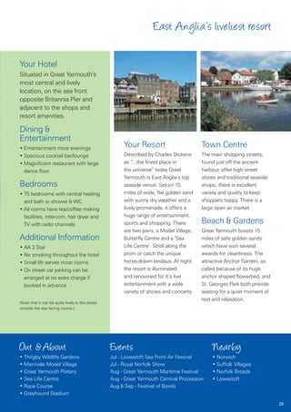 East Anglia’s liveliest resort

Your Hotel
Situated in Great Yarmouth’s
most central and lively
location, on the sea front
opposite Britannia Pier and
adjacent to the shops and
resort amenities.

Dining &
Entertainment
• Entertainment most evenings
                                                       Your Resort                       Town Centre
• Spacious cocktail bar/lounge                         Described by Charles Dickens      The main shopping streets,
• Magnificent restaurant with large                    as “...the finest place in        found just off the ancient
  dance floor                                          the universe” today Great         harbour, offer high street
                                                       Yarmouth is East Anglia’s top     stores and traditional seaside
Bedrooms                                               seaside venue. Set on 15          shops; there is excellent
• 75 bedrooms with central heating                     miles of wide, flat golden sand   variety and quality to keep
  and bath or shower & WC                              with sunny dry weather and a      shoppers happy. There is a
• All rooms have tea/coffee making                     lively promenade, it offers a     large open air market.
  facilities, intercom, hair dryer and                 huge range of entertainment,
  TV with radio channels                               sports and shopping. There        Beach & Gardens
                                                       are two piers, a Model Village,   Great Yarmouth boasts 15
Additional Information                                 Butterfly Centre and a ’Sea       miles of safe golden sands
• AA 2 Star                                            Life Centre’. Stroll along the    which have won several
• No smoking throughout the hotel                      prom or catch the unique          awards for cleanliness. The
• Small lift serves most rooms                         horse-drawn landaus. At night     attractive Anchor Garden, so
• On street car parking can be                         the resort is illuminated         called because of its huge
  arranged at no extra charge if                       and renowned for it’s live        anchor shaped flowerbed, and
  booked in advance                                    entertainment with a wide         St. Georges Park both provide
                                                       variety of shows and concerts.    seating for a quiet moment of
                                                                                         rest and relaxation.
(Note that it can be quite lively in the street
outside the sea facing rooms.)




Out & About                                       Events                                     Nearby
• Thrigby Wildlife Gardens                        Jul - Lowestoft Sea Front Air Festival     • Norwich
• Merrivale Model Village                         Jul - Royal Norfolk Show                   • Suffolk Villages
• Great Yarmouth Pottery                          Aug - Great Yarmouth Maritime Festival     • Norfolk Broads
• Sea Life Centre                                 Aug - Great Yarmouth Carnival Procession   • Lowestoft
• Race Course                                     Aug & Sep - Festival of Bowls
• Greyhound Stadium
                                                                                                                          29
 