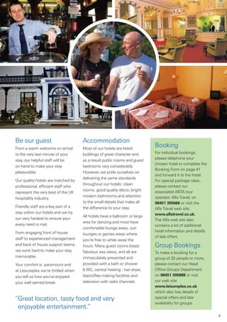 Be our guest                         Accommodation
From a warm welcome on arrival       Most of our hotels are listed
                                                                           Booking
to the very last minute of your      buildings of great character and      For individual bookings,
                                                                           please telephone your
stay, our helpful staff will be      as a result public rooms and guest
                                                                           chosen hotel or complete the
on hand to make your stay            bedrooms vary considerably.
                                                                           Booking Form on page 41
pleasurable.                         However, we pride ourselves on
                                                                           and forward it to the hotel.
                                     delivering the same standards
Our quality hotels are matched by                                          For special package rates,
                                     throughout our hotels: clean
professional, efficient staff who                                          please contact our
                                     rooms, good quality décor, bright     associated ABTA tour
represent the very best of the UK
                                     modern bathrooms and attention        operator, Alfa Travel, on
hospitality industry.
                                     to the small details that make all    08451 305666 or visit the
Friendly staff are a key part of a   the difference to your stay.          Alfa Travel web site:
stay within our hotels and we try                                          www.alfatravel.co.uk.
                                     All hotels have a ballroom or large
our very hardest to ensure your                                            The Alfa web site also
                                     area for dancing and most have
every need is met.                                                         contains a lot of additional
                                     comfortable lounge areas, sun
From engaging front of house                                               hotel information and details
                                     lounges or games areas where
staff to experienced management                                            of late offers.
                                     you’re free to while away the
and back of house support teams,     hours. Many guest rooms boast         Group Bookings
we work hard to make your stay       fabulous sea views, and all are       To make a booking for a
memorable.                           immaculately presented and            group of 20 people or more,
Your comfort is paramount and        provided with a bath or shower        please contact our Head
at Leisureplex we’re thrilled when   & WC, central heating , hair dryer,   Office Groups Department
you tell us how you’ve enjoyed       tea/coffee making facilities and      on 08451 305888 or visit
your well earned break.              television with radio channels.       our web site
                                                                           www.leisureplex.co.uk
                                                                           which also has details of
“Great location, tasty food and very                                       special offers and late
                                                                           availability for groups.
 enjoyable entertainment.”
                                                                                                           3
 