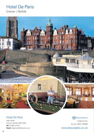Hotel De Paris
     Cromer | Norfolk




     Hotel De Paris                                 Reservations
     High Street                                     01263 513141
     Cromer, Norfolk NR27 9HG
                                              Groups: 08451 305888
     Tel: 01263 513141
     Email: deparis@alfatravel.co.uk   www.leisureplex.co.uk
30
 
