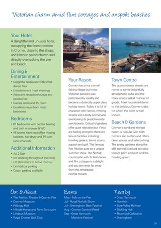 Victorian charm a mid flint cottages and unspoilt beaches

Your Hotel
A delightful and unusual hotel,
occupying the finest position
in Cromer, close to the shops
and historic parish church and
directly overlooking the pier
and beach.

Dining &
Entertainment
• Delightful restaurant with small
                                          Your Resort                            Town Centre
  dance floor                             Cromer was once a small                The quaint narrow streets are
• Entertainment most evenings             fishing village but in the             home to some delightfully
• Attractive reception lounge and         Victorian period it was                atmospheric pubs and the
  cocktail bar                            patronised by royalty and              many shops sell all manner of
• Games room and TV room                  became a distinctly upper class        goods, from household items
• Excellent views from most               holiday resort. Today, it is full of   to the delicious Cromer crabs
  bedrooms                                character with narrow, twisting        for which the town is well
                                          streets and a lively promenade         known.
Bedrooms                                  overlooking its predominantly
• 61 bedrooms with central heating        sandy beach. Colourful gardens         Beach & Gardens
  and bath or shower & WC                 offer quiet relaxation but if you      Cromer’s sand and shingle
• All rooms have tea/coffee making        are feeling energetic there are        beach is popular with both
  facilities, hair dryer and TV with      leisure facilities including           bathers and surfers and offers
  radio channels                          bowling greens, tennis courts,         clean waters and safe bathing.
                                          squash and golf. The famous            The pretty gardens along the
Additional Information                    Pier Pavilion puts on a unique         cliff are well stocked and also
• AA 2 Star                               summer show. The Norfolk               feature pitch and putt and the
• No smoking throughout the hotel         countryside with its leafy lanes       bowling green.
• Lift (few stairs to some rooms)         and flint cottages is a delight
• Limited car parking                     and you are never far away
• Coach parking available                 from the remarkable
                                          Norfolk Broads.




Out & About                            Events                                      Nearby
• The Pavilion Theatre & Cromer Pier   May - Folk on the Pier                      • Great Yarmouth
• Cromer Museum                        Jul - Royal Norfolk Show                    • Norwich
• Felbrigg Hall                        Jul - Sheringham Beer Festival              • Bure Valley Railway
• Hillside Horse and Pony Sanctuary    Aug - Cromer Carnival Week                  • Blickling Hall
• Lifeboat Museum                      Sep - Great Yarmouth                        • Thursford Collection
• Royal Cromer Golf Club                      Maritime Festival                    • Sheringham
                                                                                                                   31
 