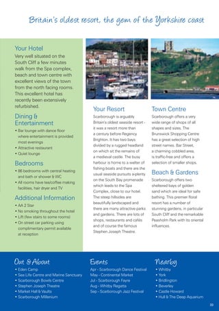 Britain’s oldest resort, the gem of the Yorkshire coast

Your Hotel
Very well situated on the
South Cliff a few minutes
walk from the Spa complex,
beach and town centre with
excellent views of the town
from the north facing rooms.
This excellent hotel has
recently been extensively
refurbished.
                                          Your Resort                         Town Centre
Dining &                                  Scarborough is arguably             Scarborough offers a very
Entertainment                             Britain’s oldest seaside resort -   wide range of shops of all
                                          it was a resort more than           shapes and sizes. The
• Bar lounge with dance floor
                                          a century before Regency            Brunswick Shopping Centre
  where entertainment is provided
                                          Brighton. It has two bays           has a great selection of high
  most evenings
                                          divided by a rugged headland        street names. Bar Street,
• Attractive restaurant
                                          on which sit the remains of         a charming cobbled area,
• Quiet lounge
                                          a medieval castle. The busy         is traffic-free and offers a
Bedrooms                                  harbour is home to a welter of      selection of smaller shops.
                                          fishing boats and there are the
• 86 bedrooms with central heating
                                          usual seaside pursuits a-plenty     Beach & Gardens
  and bath or shower & WC
                                          on the South Bay promenade          Scarborough offers two
• All rooms have tea/coffee making
                                          which leads to the Spa              sheltered bays of golden
  facilities, hair dryer and TV
                                          Complex, close to our hotel.        sand which are ideal for safe
Additional Information                    The steep hillsides are             bathing. This premier floral
                                          beautifully landscaped and          resort has a number of
• AA 2 Star
                                          there are many attractive parks     stunning gardens, in particular
• No smoking throughout the hotel
                                          and gardens. There are lots of      South Cliff and the remarkable
• Lift (few stairs to some rooms)
                                          shops, restaurants and cafés        Peasholm Park with its oriental
• On street car parking using
                                          and of course the famous            influences.
  complimentary permit available
                                          Stephen Joseph Theatre.
  at reception




Out & About                              Events                                 Nearby
• Eden Camp                              Apr - Scarborough Dance Festival       • Whitby
• Sea Life Centre and Marine Sanctuary   May - Continental Market               • York
• Scarborough Bowls Centre               Jul - Scarborough Fayre                • Bridlington
• Stephen Joseph Theatre                 Aug - Whitby Regatta                   • Beverley
• Market Hall & Vaults                   Sep - Scarborough Jazz Festival        • Castle Howard
• Scarborough Millenium                                                         • Hull & The Deep Aquarium
                                                                                                                33
 