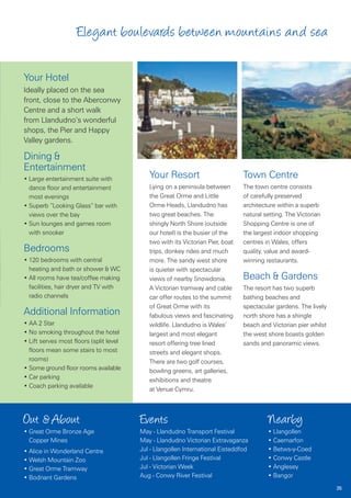 Elegant boulevards between mountains and sea

Your Hotel
Ideally placed on the sea
front, close to the Aberconwy
Centre and a short walk
from Llandudno’s wonderful
shops, the Pier and Happy
Valley gardens.

Dining &
Entertainment
• Large entertainment suite with            Your Resort                         Town Centre
  dance floor and entertainment             Lying on a peninsula between        The town centre consists
  most evenings                             the Great Orme and Little           of carefully preserved
• Superb “Looking Glass” bar with           Orme Heads, Llandudno has           architecture within a superb
  views over the bay                        two great beaches. The              natural setting. The Victorian
• Sun lounges and games room                shingly North Shore (outside        Shopping Centre is one of
  with snooker                              our hotel) is the busier of the     the largest indoor shopping
                                            two with its Victorian Pier, boat   centres in Wales, offers
Bedrooms                                    trips, donkey rides and much        quality, value and award-
• 120 bedrooms with central                 more. The sandy west shore          winning restaurants.
  heating and bath or shower & WC           is quieter with spectacular
• All rooms have tea/coffee making          views of nearby Snowdonia.          Beach & Gardens
  facilities, hair dryer and TV with        A Victorian tramway and cable       The resort has two superb
  radio channels                            car offer routes to the summit      bathing beaches and
                                            of Great Orme with its              spectacular gardens. The lively
Additional Information                      fabulous views and fascinating      north shore has a shingle
• AA 2 Star                                 wildlife. Llandudno is Wales’       beach and Victorian pier whilst
• No smoking throughout the hotel           largest and most elegant            the west shore boasts golden
• Lift serves most floors (split level      resort offering tree lined          sands and panoramic views.
  floors mean some stairs to most           streets and elegant shops.
  rooms)                                    There are two golf courses,
• Some ground floor rooms available         bowling greens, art galleries,
• Car parking                               exhibitions and theatre
• Coach parking available
                                            at Venue Cymru.



Out & About                              Events                                          Nearby
• Great Orme Bronze Age                  May - Llandudno Transport Festival              • Llangollen
  Copper Mines                           May - Llandudno Victorian Extravaganza          • Caernarfon
• Alice in Wonderland Centre             Jul - Llangollen International Eisteddfod       • Betws-y-Coed
• Welsh Mountain Zoo                     Jul - Llangollen Fringe Festival                • Conwy Castle
• Great Orme Tramway                     Jul - Victorian Week                            • Anglesey
• Bodnant Gardens                        Aug - Conwy River Festival                      • Bangor
                                                                                                                  35
 