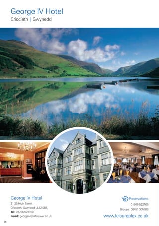 George IV Hotel
     Criccieth | Gwynedd




     George IV Hotel                                 Reservations
     21-25 High Street                                01766 522168
     Criccieth, Gwynedd LL52 0BS
                                               Groups: 08451 305888
     Tel: 01766 522168
     Email: georgeiv@alfatravel.co.uk   www.leisureplex.co.uk
36
 