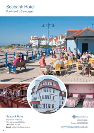 Seabank Hotel
     Porthcawl | Glamorgan




     Seabank Hotel                                  Reservations
     Esplanade, Porthcawl                            01656 782261
     Mid Glamorgan CF36 3LU
                                              Groups: 08451 305888
     Tel: 01656 782261
     Email: seabank@alfatravel.co.uk   www.leisureplex.co.uk
38
 