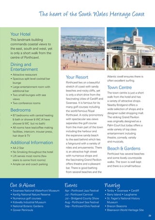 The heart of the South Wales Heritage Coast

Your Hotel
This landmark building
commands coastal views to
the east, south and west, yet
is only a short walk from the
centre of Porthcawl.

Dining and
Entertainment
• Attractive restaurant
• Spacious split level cocktail bar      Your Resort                           Atlantic swell ensures there is
                                                                               often excellent surfing.
  lounge                                 Porthcawl lies on a beautiful
                                         stretch of coast with sandy
• Large entertainment room with                                                Town Centre
  additional bar                         beaches and rocky cliffs, yet
                                                                               The town centre is just a short
• Two small lounges with sea             is only a short drive from the
                                                                               walk from the hotel and has
  views                                  fascinating cities of Cardiff and
                                                                               a variety of attractive shops.
• Two conference rooms                   Swansea. It is famous for its
                                                                               Nearby Bridgend offers a
                                         many golf courses including
                                                                               wide selection of shops and a
Bedrooms                                 the world famous Royal
                                                                               designer outlet shopping mall.
• 67 bedrooms with central heating       Porthcawl. A rocky promontory
                                                                               The striking Grand Pavilion
  & bath or shower & WC (4 have          with spectacular sea views
                                                                               was originally designed as a
  shower & WC but no bath)               separates the golf course
                                                                               Palm Court but today offers a
• All rooms have tea/coffee making       from the main part of the town
                                                                               wide variety of top class
  facilities, intercom, trouser press,   including the harbour and
                                                                               entertainment including
  hair dryer & TV                        the expansive sandy beach
                                                                               theatre, comedy, variety
                                         to the east behind which lies
                                                                               and musicals.
Additional Information                   a fairground with a variety of
                                         rides and amusements. There
• AA 2 Star                                                                    Beach & Gardens
• No Smoking throughout the hotel        is an attractive high street
                                                                               Porthcawl has several beaches
• Lift serves most rooms (few            with numerous shops and
                                                                               and some lovely countryside
  stairs to some front rooms)            the fascinating Grand Pavilion
                                                                               walks. The town is well kept
• Ample car and coach parking            offers theatre and a pleasant
                                                                               and there is a small harbour.
                                         bar. There is good bathing
                                         from several beaches and the



Out & About                              Events                              Nearby
• Swansea National Waterfront Museum     Apr - Porthcawl Jazz Festival       • Tenby • Swansea • Cardiff
• Kenfig National Nature Reserve         Jul - Porthcawl Carnival            • Barry Island • Laugharne
• Numerous golf courses                  Jul – Bridgend County Show          • St. Fagan’s National History
• Kidwelly Industrial Museum             Aug - Porthcawl Sea Festival          Museum
• National Botanic Gardens               Sep - Porthcawl Elvis Festival      • Brecon Beacons
• Gower Peninsula                                                            • Blaenavon World Heritage Site
                                                                                                                 39
 