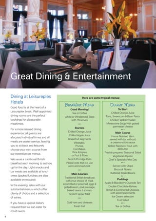 Great Dining & Entertainment

    Dining at Leisureplex                                 Here are some typical menus:
    Hotels
    Good food is at the heart of a
                                           Breakfast Menu                     Dinner Menu
                                              Good Morning!                              To Start
    Leisureplex break. Well appointed                                             Chilled Orange Juice
                                                Tea or Coffee
    dining rooms are the perfect          White or Wholemeal Toast         Tuna, Sweetcorn & Bean Pasta
    backdrop for pleasurable                   with Preserves                   Chicken Waldorf Salad
    mealtimes.                                        ***                   Minestrone Soup with grated
                                                                                   parmesan cheese
                                                    Starters
    For a more relaxed dining                                                               ***
                                             Chilled Orange Juice                     Main Course
    experience, all guests are
                                              Chilled Apple Juice                 Home Roasted Ham
    allocated individual times and all
                                             Grapefruit segments               served with (or without)
    meals are waiter service, leaving              Weetabix,                     a creamy onion sauce
    you to sit back and leisurely                   Prunes,                  Grilled Rainbow Trout with
    choose your next course from                  Cornflakes,                           dill butter
                                                 Rice Krispies            Freshly prepared Seasonal Salad
    our extensive set menus.
                                                or Fruit & Fibre                   Vegetarian Option
    We serve a traditional British           Scotch Porridge Oats             Chef’s Special of the Day
    breakfast each morning to set you       Please note that we use                         ***
                                              semi skimmed milk.                   Served with Chips
    up for the day. Light snacks and
                                                       ***                          Broccoli Florets
    bar meals are available at lunch
                                                  Main Courses                  Buttered Broad Beans
    times (packed lunches are also                                                          ***
                                          Traditional British breakfast
    available on request).                                                              Puddings
                                           with your choice of fried,
                                         scrambled or poached eggs &      Apple & Blackberry Crumble Tart
    In the evening, relax with our                                            Double Chocolate Gateau
                                          grilled bacon, pork sausage,
    substantial menus which offer             baked beans & tomato          British & Continental Cheeses
    plenty of choice and a selection            Scotch kipper fillet            with accompaniments
    of wines.                                                                     Ice Cream selection
                                                     ***
                                                                                        Fruit Salad
    If you have a special dietary           Cold ham and cheeses                            ***
    request then we can cater for                 Fresh fruit                         Tea or Coffee
    most needs.
4
 