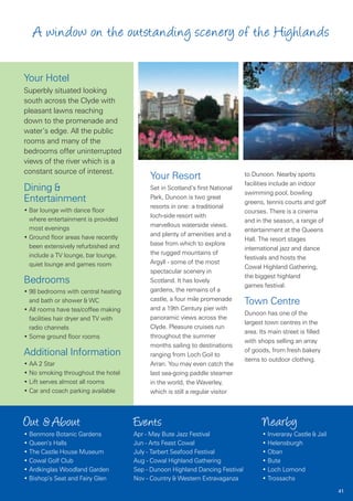 A window on the outstanding scenery of the Highlands

Your Hotel
Superbly situated looking
south across the Clyde with
pleasant lawns reaching
down to the promenade and
water’s edge. All the public
rooms and many of the
bedrooms offer uninterrupted
views of the river which is a
constant source of interest.
                                           Your Resort                         to Dunoon. Nearby sports
                                                                               facilities include an indoor
Dining &                                   Set in Scotland’s first National
                                                                               swimming pool, bowling
Entertainment                              Park, Dunoon is two great
                                                                               greens, tennis courts and golf
                                           resorts in one: a traditional
• Bar lounge with dance floor                                                  courses. There is a cinema
                                           loch-side resort with
  where entertainment is provided                                              and in the season, a range of
                                           marvellous waterside views.
  most evenings                                                                entertainment at the Queens
• Ground floor areas have recently         and plenty of amenities and a
                                                                               Hall. The resort stages
  been extensively refurbished and         base from which to explore
                                                                               international jazz and dance
  include a TV lounge, bar lounge,         the rugged mountains of
                                                                               festivals and hosts the
  quiet lounge and games room              Argyll - some of the most
                                                                               Cowal Highland Gathering,
                                           spectacular scenery in
                                                                               the biggest highland
Bedrooms                                   Scotland. It has lovely
                                                                               games festival.
• 98 bedrooms with central heating         gardens, the remains of a
                                           castle, a four mile promenade
  and bath or shower & WC                                                      Town Centre
• All rooms have tea/coffee making         and a 19th Century pier with
                                                                               Dunoon has one of the
  facilities hair dryer and TV with        panoramic views across the
                                                                               largest town centres in the
  radio channels                           Clyde. Pleasure cruises run
                                                                               area. Its main street is filled
• Some ground floor rooms                  throughout the summer
                                                                               with shops selling an array
                                           months sailing to destinations
Additional Information                                                         of goods, from fresh bakery
                                           ranging from Loch Goil to
                                                                               items to outdoor clothing.
• AA 2 Star                                Arran. You may even catch the
• No smoking throughout the hotel          last sea-going paddle steamer
• Lift serves almost all rooms             in the world, the Waverley,
• Car and coach parking available          which is still a regular visitor



Out & About                           Events                                          Nearby
• Benmore Botanic Gardens             Apr - May Bute Jazz Festival                    • Inveraray Castle & Jail
• Queen’s Halls                       Jun - Arts Feast Cowal                          • Helensburgh
• The Castle House Museum             July - Tarbert Seafood Festival                 • Oban
• Cowal Golf Club                     Aug - Cowal Highland Gathering                  • Bute
• Ardkinglas Woodland Garden          Sep - Dunoon Highland Dancing Festival          • Loch Lomond
• Bishop’s Seat and Fairy Glen        Nov - Country & Western Extravaganza            • Trossachs
                                                                                                                  41
 