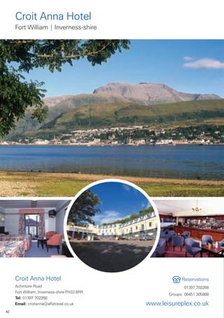Croit Anna Hotel
     Fort William | Inverness-shire




     Croit Anna Hotel                                      Reservations
     Achintore Road                                         01397 702268
     Fort William, Inverness-shire PH33 6RR
                                                     Groups: 08451 305888
     Tel: 01397 702268
     Email: croitanna@alfatravel.co.uk        www.leisureplex.co.uk
42
 