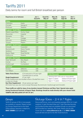 Tariffs 2011
     Daily terms for room and full British breakfast per person

     Departures on/or between                    Jan 1 -    Good Fri -    May 28 -       Sept 3 -      Oct 1 -
                                                Good Fri     May 27        Sept 2        Sept 30       Dec 31
     Wales
     Llandudno              Hydro                 £29          £32           £38           £36           £31
     Criccieth              George IV             £30          £33           £39           £37           £32
     Porthcawl              Seabank               £30          £33           £39           £37           £32
      England - South West
     Weston-super-Mare     Anchor Head            £28          £30           £36           £34           £29
     Ilfracombe            Imperial               £28          £30           £36           £34           £29
     Newquay               Eliot                  £28          £30           £36           £34           £29
     St.Ives               Cottage                £29          £32           £38           £36           £31
     Falmouth              Madeira                £31          £34           £41           £37           £32
     Torquay               Regina                 £28          £30           £36           £34           £29
     England - South Coast
     Exmouth             Cavendish                £30          £33           £39           £37           £32
     Bournemouth         Devon Towers             £29          £32           £38           £36           £31
     Sandown             Bayshore                 £28          £30           £36           £34           £29
     Bognor Regis        Royal Norfolk            £31          £34           £41           £38           £32
     Eastbourne          Queens                   £31          £34           £41           £38           £32
     England - East Coast
     Great Yarmouth       New Beach               £28          £30           £36           £33           £29
     Cromer               De Paris                £31          £34           £41           £38           £32
     Scarborough          Cumberland              £30          £33           £38           £36           £32
      Scotland
     Dunoon                 Selborne              £28          £30           £35           £34           £29
     Fort William           Croit Anna            £30          £33           £40           £37           £32
     Table d’hote Dinner:       £14 (reduced to £10 per night      Child Discounts
                                if booked prior to arrival)
                                                                   (sharing room with one or more adults)
     Single Supplement:         £7 per night
     Single Supplements are doubled where a Double/Twin room       Age 0 - 2 years:    Deduct £15 per night
     is used as a Single                                           Age 3 - 11 years:   Deduct £10 per night
     Sea View Supplement: £4 per person per night
     (All hotels have sea view rooms except Newquay, Bournemouth, Scarborough and Criccieth)

     These tariffs are valid for stays of any duration (except Christmas and New Year). Special rates apply
     during Goodwood Festivals at Bognor Regis. Bookings should be made directly with your chosen hotel.
     TARIFFS ARE INCLUSIVE OF VAT AT 20%



     Groups                                      Package Rates - 3, 4 & 7 Nights
     Tariffs for groups of 20 or more people     Discounted dinner, room and breakfast package tariffs for 3 night
     are available on request. Please contact    weekend, 4 night Monday-Friday and 7 night Saturday-Saturday
     our Groups Department at the Head           and Sunday-Sunday stays are available through our associated
     Office address opposite or telephone        ABTA bonded tour operator, Alfa Travel. Please visit the Alfa
     08451 305888 (local call rate).             Travel web site at www.alfatravel.co.uk or call 08451 305666
                                                 (local call rate) and ask for the Alfa Travel brochure.
44
 