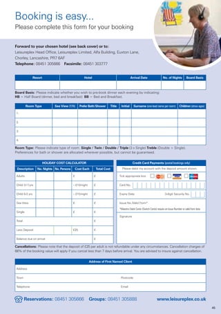Booking is easy...
Please complete this form for your booking

Forward to your chosen hotel (see back cover) or to:
Leisureplex Head Office, Leisureplex Limited, Alfa Building, Euxton Lane,
Chorley, Lancashire, PR7 6AF
Telephone: 08451 305666 Facsimile: 08451 303777


                 Resort                              Hotel                                       Arrival Date                   No. of Nights         Board Basis



Board Basis: Please indicate whether you wish to pre-book dinner each evening by indicating:
HB = Half Board (dinner, bed and breakfast) BB = Bed and Breakfast.

          Room Type             Sea View (Y/N)    Prefer Bath/Shower          Title    Initial     Surname (one lead name per room)            Children (show ages)

 1.


 2.


 3.


 4.

Room Type: Please indicate type of room. Single / Twin / Double / Triple (3 x Single) Treble (Double + Single).
Preferences for bath or shower are allocated wherever possible, but cannot be guaranteed.


                          HOLIDAY COST CALCULATOR                                                 Credit Card Payments (postal bookings only)
 Description       No. Nights No. Persons       Cost Each        Total Cost             Please debit my account with the deposit amount shown.

 Adults                                     £                £                        Tick appropriate box


 Child 3-11yrs                              – £10/night      £                        Card No.


 Child 0-2 yrs                              – £15/night      £                        Expiry Date                                3-digit Security No.


 Sea View                                   £                £                        Issue No./Valid From*

                                                                                      *Maestro Debit Cards (Switch Cards) require an Issue Number or valid from date
 Single                                     £                £
                                                                                      Signature
 Total                                                       £


 Less Deposit                               £25              £


 Balance due on arrival                                      £

Cancellations: Please note that the deposit of £25 per adult is not refundable under any circumstances. Cancellation charges of
66% of the booking value will apply if you cancel less than 7 days before arrival. You are advised to insure against cancellation.


                                                          Address of First Named Client

 Address


 Town                                                                                  Postcode


 Telephone                                                                             Email



         Reservations: 08451 305666                       Groups: 08451 305888                                            www.leisureplex.co.uk
                                                                                                                                                                       45
 