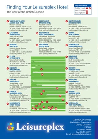 Page Reference
Finding Your Leisureplex Hotel                                                                                   Holiday Hotels 6 - 39
                                                                                                                 Tariff Schedule 40
The Best of the British Seaside                                                                                  Booking Form 41




6 WESTON-SUPER-MARE                        22 ISLE OF WIGHT                                        28 GREAT YARMOUTH
   ANCHOR HEAD HOTEL                            BAYSHORE HOTEL                                        NEW BEACH HOTEL
   Claremont Crescent,                          Pier Street, Sandown                                  Marine Parade,
   Weston-Super-Mare, Avon BS23 2ED             Isle of Wight PO36 8JX                                Great Yarmouth, Norfolk, NR30 2EJ
   Tel: 01934 620880 Fax: 01934 621767          Tel: 01983 403154 Fax: 01983 406574                   Tel: 01493 332300 Fax: 01493 331880
   Email: anchor@alfatravel.co.uk               Email: bayshore@alfatravel.co.uk                      Email: newbeach@alfatravel.co.uk
8 ILFRACOMBE                               24 BOGNOR REGIS                                         30 CROMER
   IMPERIAL HOTEL                               ROYAL NORFOLK HOTEL                                   HOTEL DE PARIS
   Wilder Road, Ilfracombe                      The Esplanade, Bognor Regis                           High Street, Cromer
   Devon EX34 9AL                               West Sussex PO21 2LH                                  Norfolk, NR27 9HG
   Tel: 01271 862536 Fax: 01271 862571          Tel: 01243 826222 Fax: 01243 826325                   Tel: 01263 513141 Fax: 01263 515217
   Email: imperial@alfatravel.co.uk             Email: royalnorfolk@alfatravel.co.uk                  Email: deparis@alfatravel.co.uk
10 NEWQUAY                                 26 EASTBOURNE                                           32 SCARBOROUGH
   ELIOT HOTEL                                  QUEENS HOTEL                                          CUMBERLAND HOTEL
   Edgcumbe Avenue, Newquay                     Marine Parade, Eastbourne                             Belmont Road, South Cliff
   Cornwall TR7 2NH                             East Sussex BN21 3DY                                  Scarborough, YO11 2AB
   Tel: 01637 878177 Fax: 01637 852053          Tel: 01323 722822 Fax: 01323 731056                   Tel: 01723 361826 Fax: 01723 500081
   Email: eliot@alfatravel.co.uk                Email: queens@alfatravel.co.uk                        Email: cumberland@alfatravel.co.uk
12 ST. IVES                                                                                        34 LLANDUDNO
   COTTAGE HOTEL                                                                                      HYDRO HOTEL
   Boskerris Road, Carbis Bay                                                                         Neville Crescent, Llandudno
   St. Ives, Cornwall TR26 2PE                                                                        Gwynedd, LL30 1AS
   Tel: 01736 795252 Fax: 01736 798636                                                                Tel: 01492 870101 Fax: 01492 870992
   Email: cottage@alfatravel.co.uk                                                                    Email: hydro@alfatravel.co.uk
14 FALMOUTH                                                                                        36 CRICCIETH
   MADEIRA HOTEL                                    42                                                GEORGE IV HOTEL
   Cliff Road, Falmouth                                                                               23-25 High Street, Criccieth
   Cornwall TR11 4NY                                                                                  Gwynedd LL52 0BS
                                                      40
   Tel: 01326 313531 Fax: 01326 319143                                                                Tel: 01766 522168 Fax: 01766 523340
   Email: madeira@alfatravel.co.uk                                                                    Email: georgeiv@alfatravel.co.uk
16 TORQUAY                                                                                         38 PORTHCAWL
   REGINA HOTEL                                                                                       SEABANK HOTEL
   Victoria Parade, Torquay                                                                           Esplanade, Porthcawl
   South Devon TQ1 2BE                                                                                Mid Glamorgan CF36 3LU
   Tel: 01803 292904 Fax: 01803 290270                                                                Tel: 01656 782261 Fax: 01656 785363
   Email: regina@alfatravel.co.uk                                                   32                Email: seabank@alfatravel.co.uk
                                                         34
18 EXMOUTH                                                                                         40 DUNOON
   CAVENDISH HOTEL                                  36                                                SELBORNE HOTEL
   Morton Crescent, The Esplanade,                                                       30           Clyde Street, Dunoon
   Exmouth, Devon EX8 1BE                                                                             Argyll, PA23 7HT
   Tel: 01395 272528 Fax: 01395 269361                                                                Tel: 01369 702761 Fax: 01369 704032
                                                                                              28
   Email: cavendish@alfatravel.co.uk                                                                  Email: selborne@alfatravel.co.uk
                                                      38        6
20 BOURNEMOUTH                                  8                                                  42 FORT WILLIAM
   DEVON TOWERS                                                                                       CROIT ANNA HOTEL
                                           10
   St. Michael’s Road,                                     18       20        24                      Achintore Road, Drimarben
   Bournemouth, Dorset BH2 5ED         12                                22        26                 Ft. William, Inverness-shire PH33 6RR
                                          14     16
   Tel: 01202 553863 Fax: 01202 315265                                                                Tel: 01397 702268 Fax: 01397 704099
   Email: devontowers@alfatravel.co.uk                                                                Email: croitanna@alfatravel.co.uk



                                                                                                           LEISUREPLEX LIMITED
                                                                                                      Alfa Building, Euxton Lane,
                                                                                                              Chorley, Lancashire
                                                                                                                         PR7 6AF
                                                                                                                Tel: 08451 305666
                                                                                                               Fax: 08451 303777
                                                                                                   Email: groups@alfatravel.co.uk
 