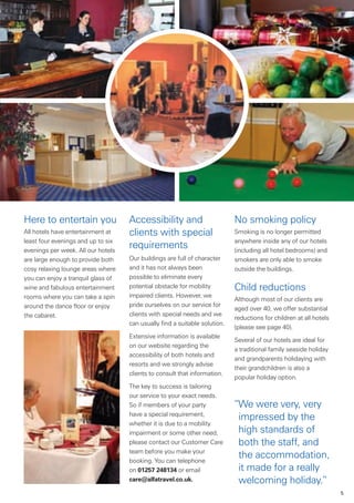 Here to entertain you               Accessibility and                       No smoking policy
All hotels have entertainment at    clients with special                    Smoking is no longer permitted
least four evenings and up to six                                           anywhere inside any of our hotels
evenings per week. All our hotels
                                    requirements                            (including all hotel bedrooms) and
are large enough to provide both    Our buildings are full of character     smokers are only able to smoke
cosy relaxing lounge areas where    and it has not always been              outside the buildings.
you can enjoy a tranquil glass of   possible to eliminate every
wine and fabulous entertainment     potential obstacle for mobility         Child reductions
rooms where you can take a spin     impaired clients. However, we
                                                                            Although most of our clients are
around the dance floor or enjoy     pride ourselves on our service for
                                                                            aged over 40, we offer substantial
the cabaret.                        clients with special needs and we
                                                                            reductions for children at all hotels
                                    can usually find a suitable solution.
                                                                            (please see page 40).
                                    Extensive information is available
                                                                            Several of our hotels are ideal for
                                    on our website regarding the
                                                                            a traditional family seaside holiday
                                    accessibility of both hotels and
                                                                            and grandparents holidaying with
                                    resorts and we strongly advise
                                                                            their grandchildren is also a
                                    clients to consult that information.
                                                                            popular holiday option.
                                    The key to success is tailoring
                                    our service to your exact needs.
                                    So if members of your party             “We were very, very
                                    have a special requirement,
                                                                             impressed by the
                                    whether it is due to a mobility
                                    impairment or some other need,           high standards of
                                    please contact our Customer Care         both the staff, and
                                    team before you make your
                                    booking. You can telephone
                                                                             the accommodation,
                                    on 01257 248134 or email                 it made for a really
                                    care@alfatravel.co.uk.                   welcoming holiday.”
                                                                                                                    5
 